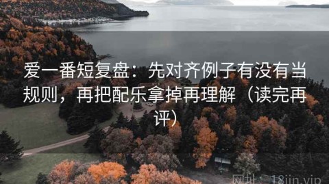 爱一番短复盘：先对齐例子有没有当规则，再把配乐拿掉再理解（读完再评）