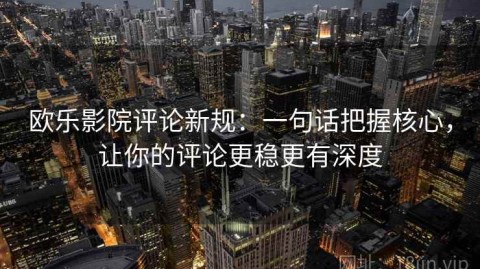 欧乐影院评论新规：一句话把握核心，让你的评论更稳更有深度