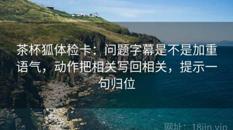 茶杯狐体检卡：问题字幕是不是加重语气，动作把相关写回相关，提示一句归位