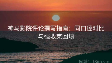 神马影院评论撰写指南：同口径对比与强收束回填