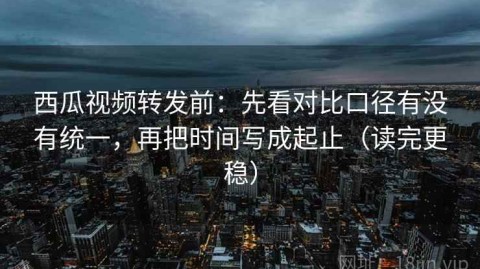 西瓜视频转发前：先看对比口径有没有统一，再把时间写成起止（读完更稳）