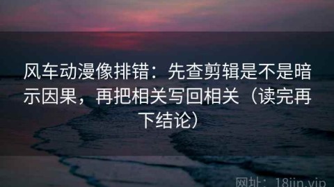 风车动漫像排错：先查剪辑是不是暗示因果，再把相关写回相关（读完再下结论）