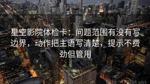 星空影院体检卡：问题范围有没有写边界，动作把主语写清楚，提示不费劲但管用