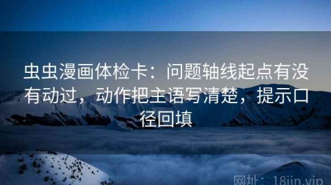 虫虫漫画体检卡：问题轴线起点有没有动过，动作把主语写清楚，提示口径回填