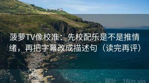 菠萝TV像校准：先校配乐是不是推情绪，再把字幕改成描述句（读完再评）