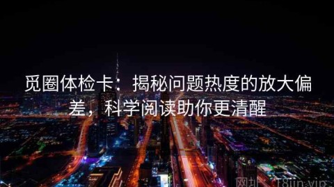 觅圈体检卡：揭秘问题热度的放大偏差，科学阅读助你更清醒