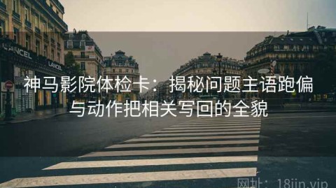 神马影院体检卡：揭秘问题主语跑偏与动作把相关写回的全貌