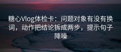 糖心Vlog体检卡：问题对象有没有换词，动作把结论拆成两步，提示句子降噪
