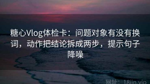 糖心Vlog体检卡：问题对象有没有换词，动作把结论拆成两步，提示句子降噪