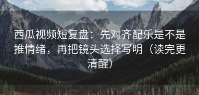 西瓜视频短复盘：先对齐配乐是不是推情绪，再把镜头选择写明（读完更清醒）