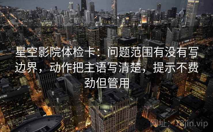 星空影院体检卡：问题范围有没有写边界，动作把主语写清楚，提示不费劲但管用