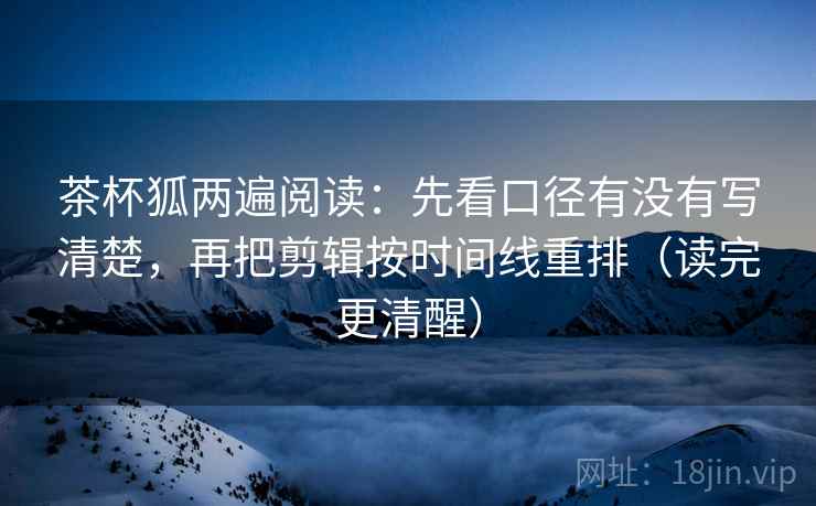 茶杯狐两遍阅读：先看口径有没有写清楚，再把剪辑按时间线重排（读完更清醒）