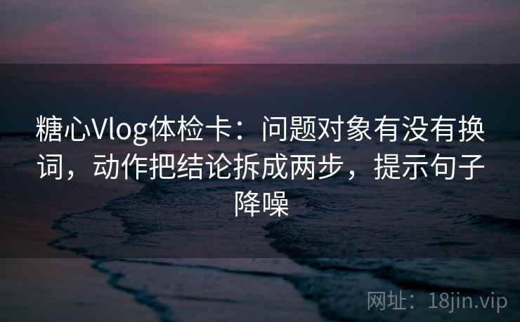 糖心Vlog体检卡：问题对象有没有换词，动作把结论拆成两步，提示句子降噪