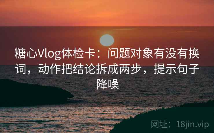 糖心Vlog体检卡：问题对象有没有换词，动作把结论拆成两步，提示句子降噪