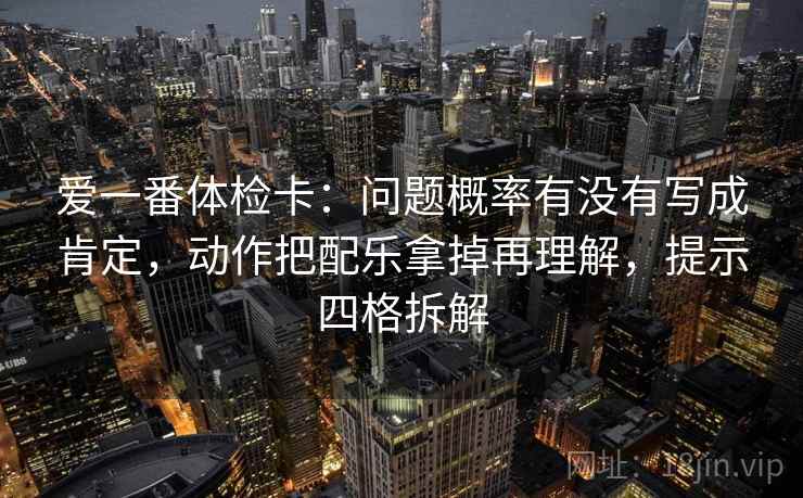 爱一番体检卡：问题概率有没有写成肯定，动作把配乐拿掉再理解，提示四格拆解