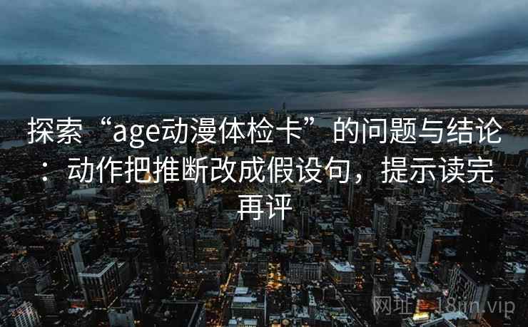 探索“age动漫体检卡”的问题与结论：动作把推断改成假设句，提示读完再评