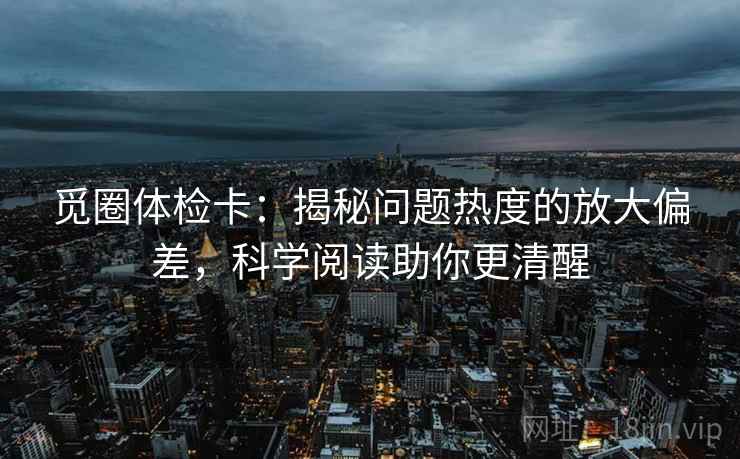 觅圈体检卡：揭秘问题热度的放大偏差，科学阅读助你更清醒