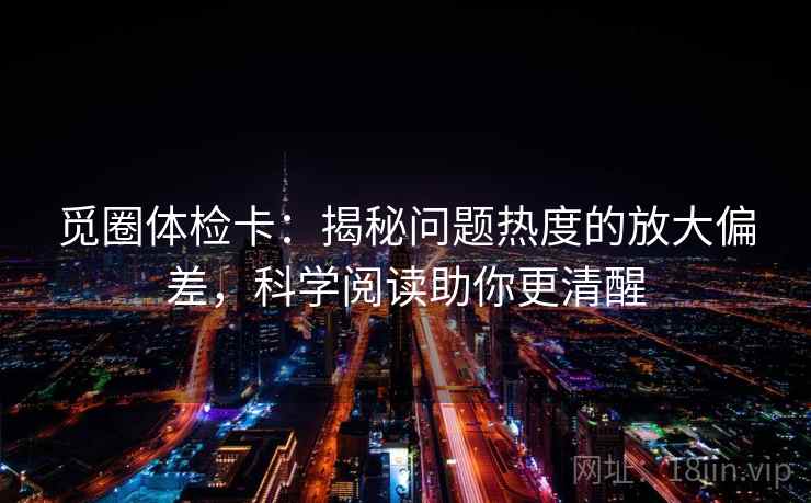 觅圈体检卡：揭秘问题热度的放大偏差，科学阅读助你更清醒