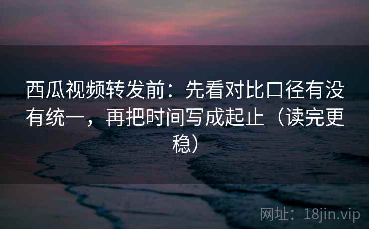西瓜视频转发前：先看对比口径有没有统一，再把时间写成起止（读完更稳）