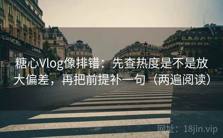 糖心Vlog像排错：先查热度是不是放大偏差，再把前提补一句（两遍阅读）