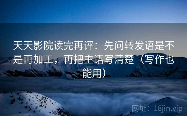 天天影院读完再评：先问转发语是不是再加工，再把主语写清楚（写作也能用）
