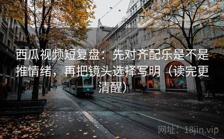西瓜视频短复盘：先对齐配乐是不是推情绪，再把镜头选择写明（读完更清醒）