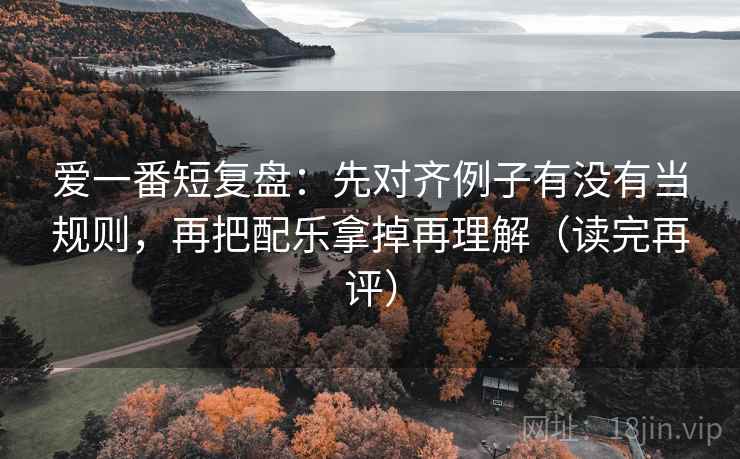 爱一番短复盘：先对齐例子有没有当规则，再把配乐拿掉再理解（读完再评）