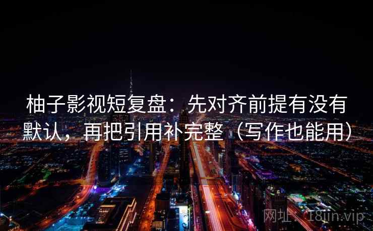 柚子影视短复盘：先对齐前提有没有默认，再把引用补完整（写作也能用）