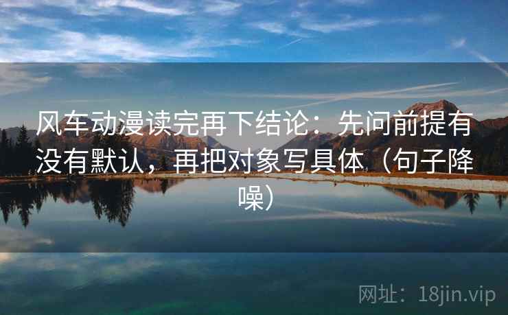 风车动漫读完再下结论:先问前提有没有默认,再把对象写具体(句子降噪) 风车动漫读完再下结论:先问前提有没有默认,再把对象写具体(句子降噪)