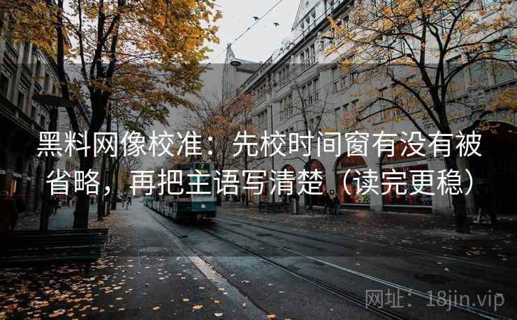 黑料网像校准：先校时间窗有没有被省略，再把主语写清楚（读完更稳）