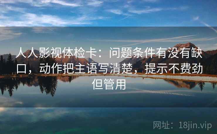 人人影视体检卡：问题条件有没有缺口，动作把主语写清楚，提示不费劲但管用