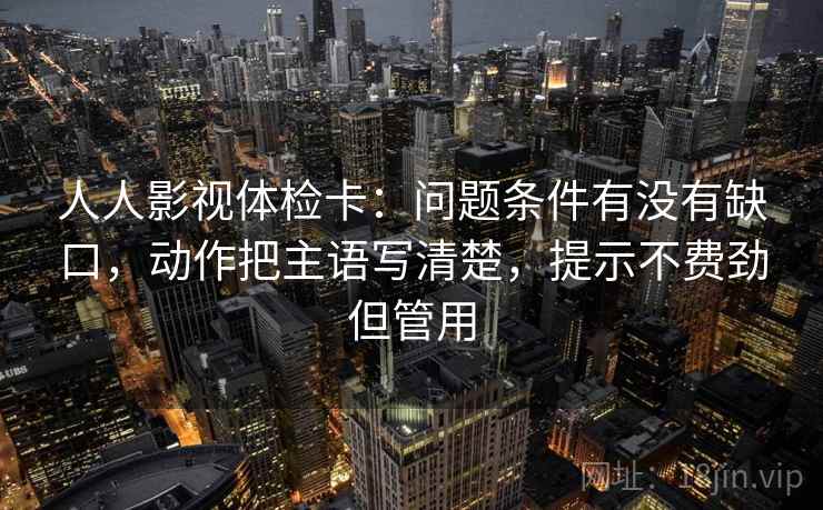 人人影视体检卡：问题条件有没有缺口，动作把主语写清楚，提示不费劲但管用