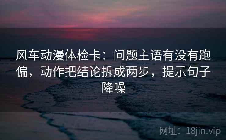 风车动漫体检卡：问题主语有没有跑偏，动作把结论拆成两步，提示句子降噪