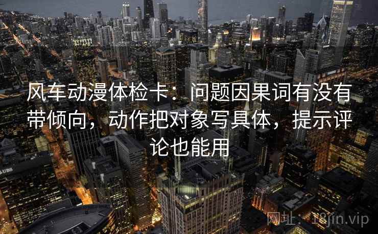 风车动漫体检卡:问题因果词有没有带倾向,动作把对象写具体,提示评论也能用 风车动漫体检卡:问题因果词有没有带倾向,动作把对象写具体,提示评论也能用