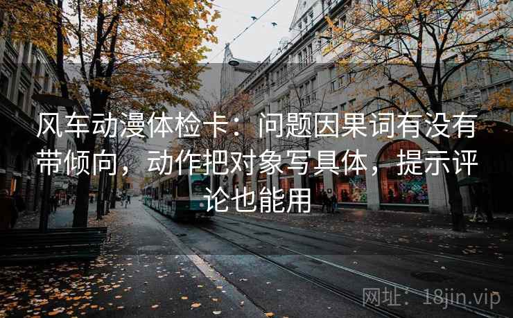 风车动漫体检卡:问题因果词有没有带倾向,动作把对象写具体,提示评论也能用 风车动漫体检卡:问题因果词有没有带倾向,动作把对象写具体,提示评论也能用