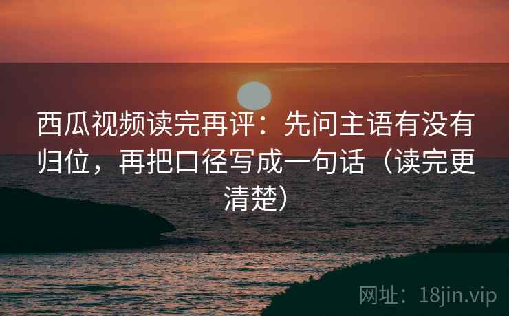 西瓜视频读完再评:先问主语有没有归位,再把口径写成一句话(读完更清楚) 西瓜视频读完再评:先问主语有没有归位,再把口径写成一句话(读完更清楚)