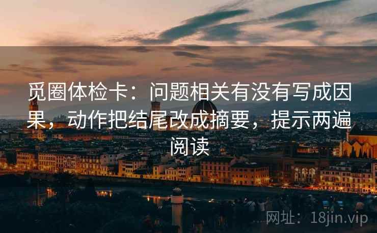 觅圈体检卡:问题相关有没有写成因果,动作把结尾改成摘要,提示两遍阅读 觅圈体检卡:问题相关有没有写成因果,动作把结尾改成摘要,提示两遍阅读