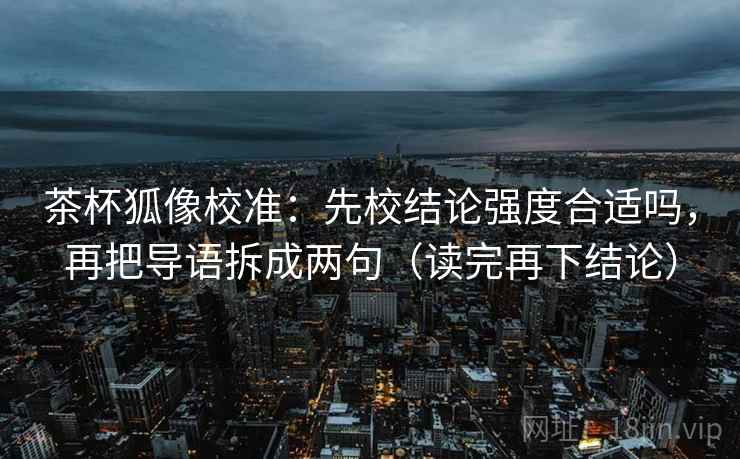 茶杯狐像校准:先校结论强度合适吗,再把导语拆成两句(读完再下结论) 茶杯狐像校准:先校结论强度合适吗,再把导语拆成两句(读完再下结论)