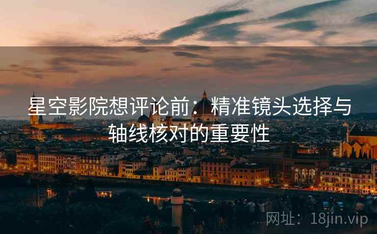 星空影院想评论前:精准镜头选择与轴线核对的重要性 星空影院想评论前:精准镜头选择与轴线核对的重要性