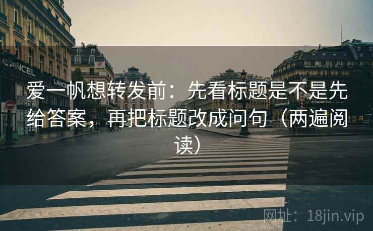 爱一帆想转发前:先看标题是不是先给答案,再把标题改成问句(两遍阅读) 爱一帆想转发前:先看标题是不是先给答案,再把标题改成问句(两遍阅读)
