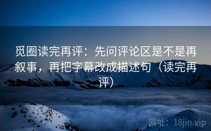 觅圈读完再评:先问评论区是不是再叙事,再把字幕改成描述句(读完再评) 觅圈读完再评:先问评论区是不是再叙事,再把字幕改成描述句(读完再评)