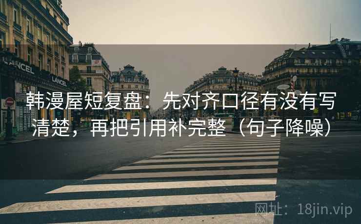 韩漫屋短复盘:先对齐口径有没有写清楚,再把引用补完整(句子降噪) 韩漫屋短复盘:先对齐口径有没有写清楚,再把引用补完整(句子降噪)