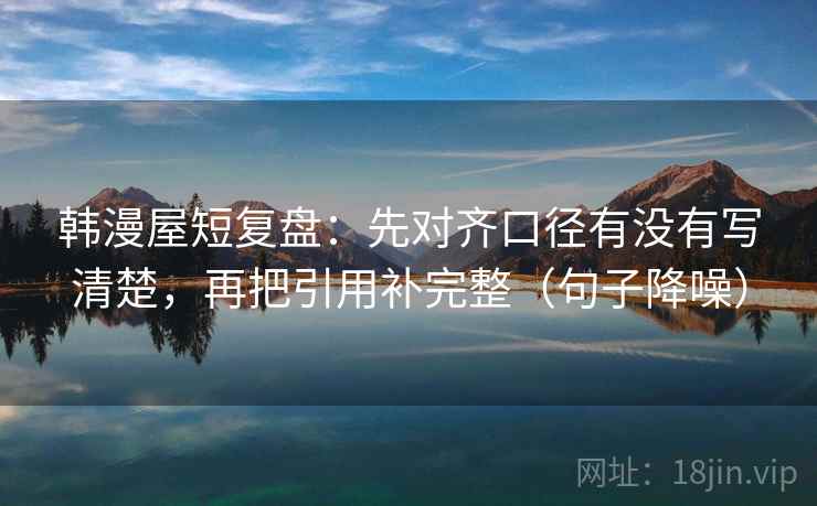 韩漫屋短复盘:先对齐口径有没有写清楚,再把引用补完整(句子降噪) 韩漫屋短复盘:先对齐口径有没有写清楚,再把引用补完整(句子降噪)