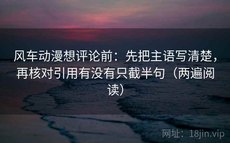 风车动漫想评论前:先把主语写清楚,再核对引用有没有只截半句(两遍阅读) 风车动漫想评论前:先把主语写清楚,再核对引用有没有只截半句(两遍阅读)
